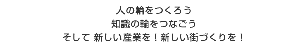 人の輪をつくろう　知識の輪をつなごう　そして新しい産業を！新しい街づくりを！